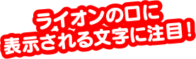 ライオンの口に表示される文字に注目