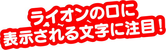 ライオンの口に表示される文字に注目